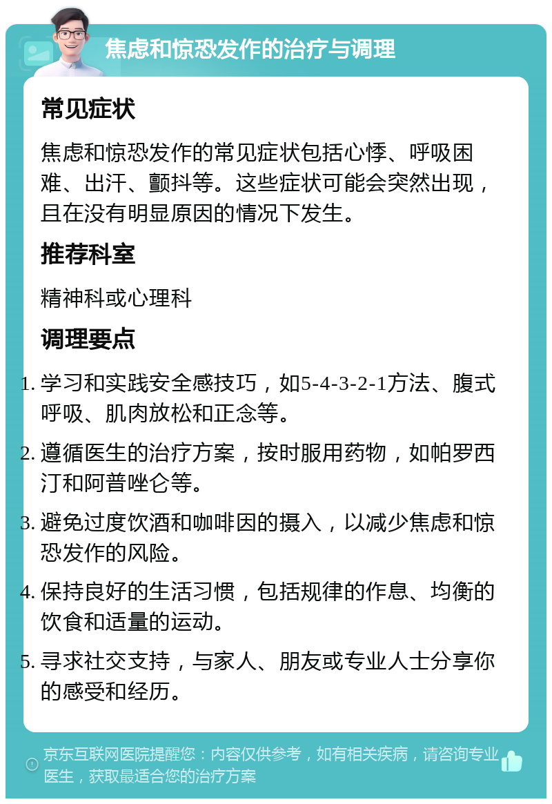 焦虑和惊恐发作的治疗与调理 常见症状 焦虑和惊恐发作的常见症状包括心悸、呼吸困难、出汗、颤抖等。这些症状可能会突然出现，且在没有明显原因的情况下发生。 推荐科室 精神科或心理科 调理要点 学习和实践安全感技巧，如5-4-3-2-1方法、腹式呼吸、肌肉放松和正念等。 遵循医生的治疗方案，按时服用药物，如帕罗西汀和阿普唑仑等。 避免过度饮酒和咖啡因的摄入，以减少焦虑和惊恐发作的风险。 保持良好的生活习惯，包括规律的作息、均衡的饮食和适量的运动。 寻求社交支持，与家人、朋友或专业人士分享你的感受和经历。