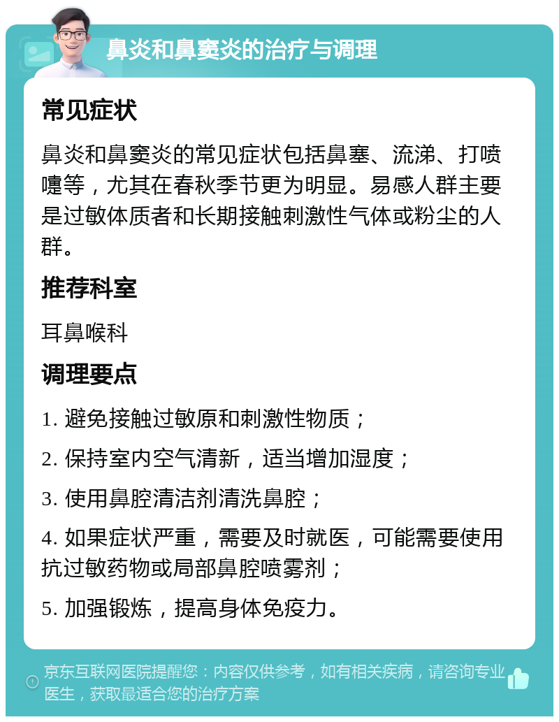 鼻炎和鼻窦炎的治疗与调理 常见症状 鼻炎和鼻窦炎的常见症状包括鼻塞、流涕、打喷嚏等，尤其在春秋季节更为明显。易感人群主要是过敏体质者和长期接触刺激性气体或粉尘的人群。 推荐科室 耳鼻喉科 调理要点 1. 避免接触过敏原和刺激性物质； 2. 保持室内空气清新，适当增加湿度； 3. 使用鼻腔清洁剂清洗鼻腔； 4. 如果症状严重，需要及时就医，可能需要使用抗过敏药物或局部鼻腔喷雾剂； 5. 加强锻炼，提高身体免疫力。