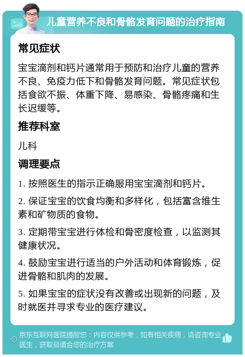 儿童营养不良和骨骼发育问题的治疗指南 常见症状 宝宝滴剂和钙片通常用于预防和治疗儿童的营养不良、免疫力低下和骨骼发育问题。常见症状包括食欲不振、体重下降、易感染、骨骼疼痛和生长迟缓等。 推荐科室 儿科 调理要点 1. 按照医生的指示正确服用宝宝滴剂和钙片。 2. 保证宝宝的饮食均衡和多样化，包括富含维生素和矿物质的食物。 3. 定期带宝宝进行体检和骨密度检查，以监测其健康状况。 4. 鼓励宝宝进行适当的户外活动和体育锻炼，促进骨骼和肌肉的发展。 5. 如果宝宝的症状没有改善或出现新的问题，及时就医并寻求专业的医疗建议。