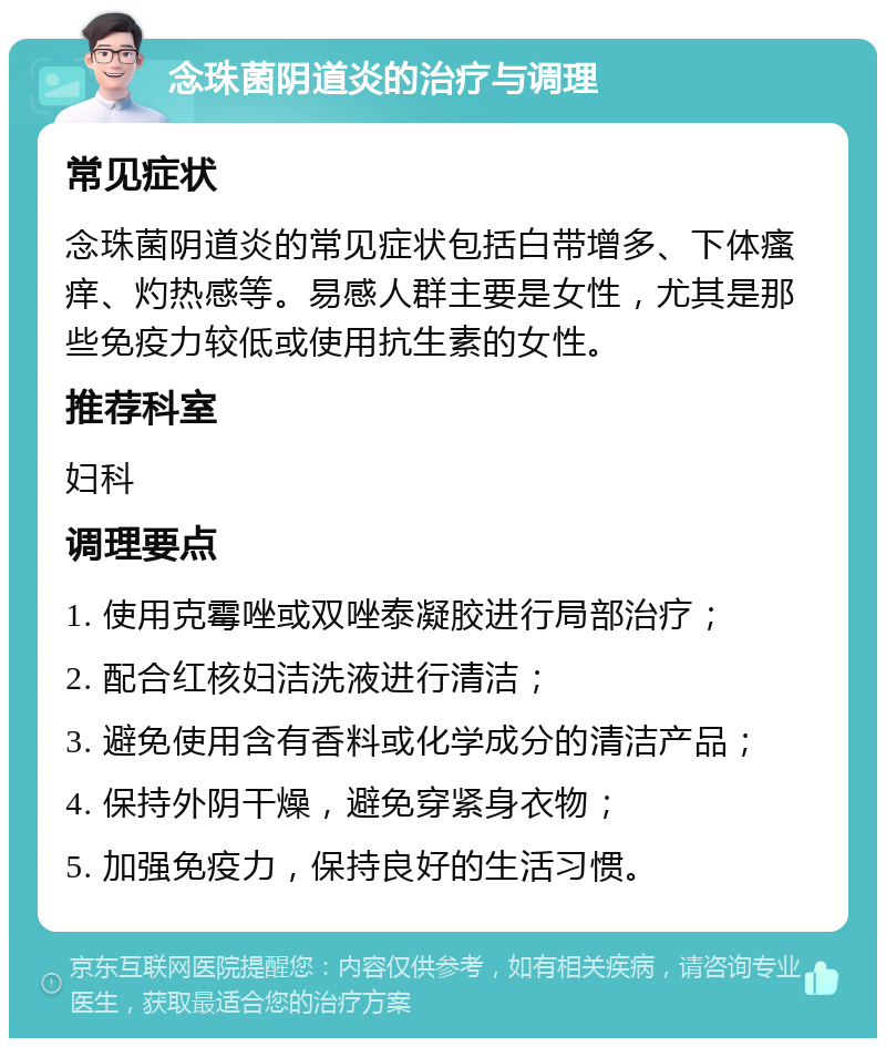 念珠菌阴道炎的治疗与调理 常见症状 念珠菌阴道炎的常见症状包括白带增多、下体瘙痒、灼热感等。易感人群主要是女性，尤其是那些免疫力较低或使用抗生素的女性。 推荐科室 妇科 调理要点 1. 使用克霉唑或双唑泰凝胶进行局部治疗； 2. 配合红核妇洁洗液进行清洁； 3. 避免使用含有香料或化学成分的清洁产品； 4. 保持外阴干燥，避免穿紧身衣物； 5. 加强免疫力，保持良好的生活习惯。