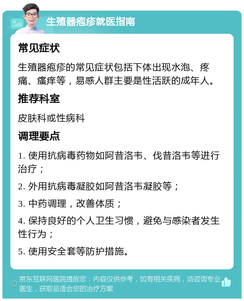 生殖器疱疹就医指南 常见症状 生殖器疱疹的常见症状包括下体出现水泡、疼痛、瘙痒等，易感人群主要是性活跃的成年人。 推荐科室 皮肤科或性病科 调理要点 1. 使用抗病毒药物如阿昔洛韦、伐昔洛韦等进行治疗； 2. 外用抗病毒凝胶如阿昔洛韦凝胶等； 3. 中药调理，改善体质； 4. 保持良好的个人卫生习惯，避免与感染者发生性行为； 5. 使用安全套等防护措施。