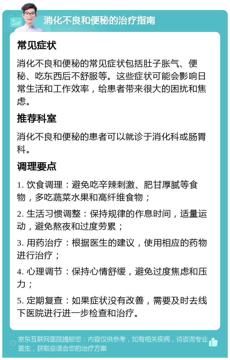 消化不良和便秘的治疗指南 常见症状 消化不良和便秘的常见症状包括肚子胀气、便秘、吃东西后不舒服等。这些症状可能会影响日常生活和工作效率，给患者带来很大的困扰和焦虑。 推荐科室 消化不良和便秘的患者可以就诊于消化科或肠胃科。 调理要点 1. 饮食调理：避免吃辛辣刺激、肥甘厚腻等食物，多吃蔬菜水果和高纤维食物； 2. 生活习惯调整：保持规律的作息时间，适量运动，避免熬夜和过度劳累； 3. 用药治疗：根据医生的建议，使用相应的药物进行治疗； 4. 心理调节：保持心情舒缓，避免过度焦虑和压力； 5. 定期复查：如果症状没有改善，需要及时去线下医院进行进一步检查和治疗。