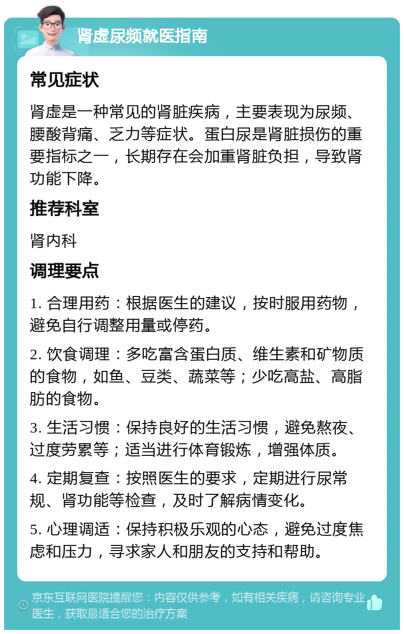 肾虚尿频就医指南 常见症状 肾虚是一种常见的肾脏疾病，主要表现为尿频、腰酸背痛、乏力等症状。蛋白尿是肾脏损伤的重要指标之一，长期存在会加重肾脏负担，导致肾功能下降。 推荐科室 肾内科 调理要点 1. 合理用药：根据医生的建议，按时服用药物，避免自行调整用量或停药。 2. 饮食调理：多吃富含蛋白质、维生素和矿物质的食物，如鱼、豆类、蔬菜等；少吃高盐、高脂肪的食物。 3. 生活习惯：保持良好的生活习惯，避免熬夜、过度劳累等；适当进行体育锻炼，增强体质。 4. 定期复查：按照医生的要求，定期进行尿常规、肾功能等检查，及时了解病情变化。 5. 心理调适：保持积极乐观的心态，避免过度焦虑和压力，寻求家人和朋友的支持和帮助。