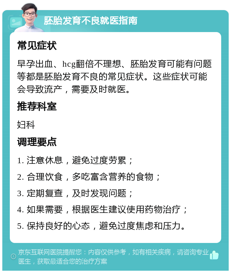 胚胎发育不良就医指南 常见症状 早孕出血、hcg翻倍不理想、胚胎发育可能有问题等都是胚胎发育不良的常见症状。这些症状可能会导致流产，需要及时就医。 推荐科室 妇科 调理要点 1. 注意休息，避免过度劳累； 2. 合理饮食，多吃富含营养的食物； 3. 定期复查，及时发现问题； 4. 如果需要，根据医生建议使用药物治疗； 5. 保持良好的心态，避免过度焦虑和压力。