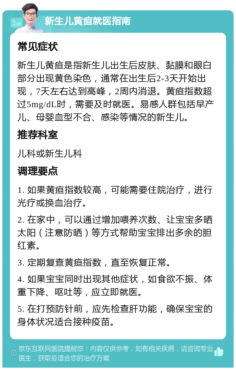 新生儿黄疸就医指南 常见症状 新生儿黄疸是指新生儿出生后皮肤、黏膜和眼白部分出现黄色染色，通常在出生后2-3天开始出现，7天左右达到高峰，2周内消退。黄疸指数超过5mg/dL时，需要及时就医。易感人群包括早产儿、母婴血型不合、感染等情况的新生儿。 推荐科室 儿科或新生儿科 调理要点 1. 如果黄疸指数较高，可能需要住院治疗，进行光疗或换血治疗。 2. 在家中，可以通过增加喂养次数、让宝宝多晒太阳（注意防晒）等方式帮助宝宝排出多余的胆红素。 3. 定期复查黄疸指数，直至恢复正常。 4. 如果宝宝同时出现其他症状，如食欲不振、体重下降、呕吐等，应立即就医。 5. 在打预防针前，应先检查肝功能，确保宝宝的身体状况适合接种疫苗。