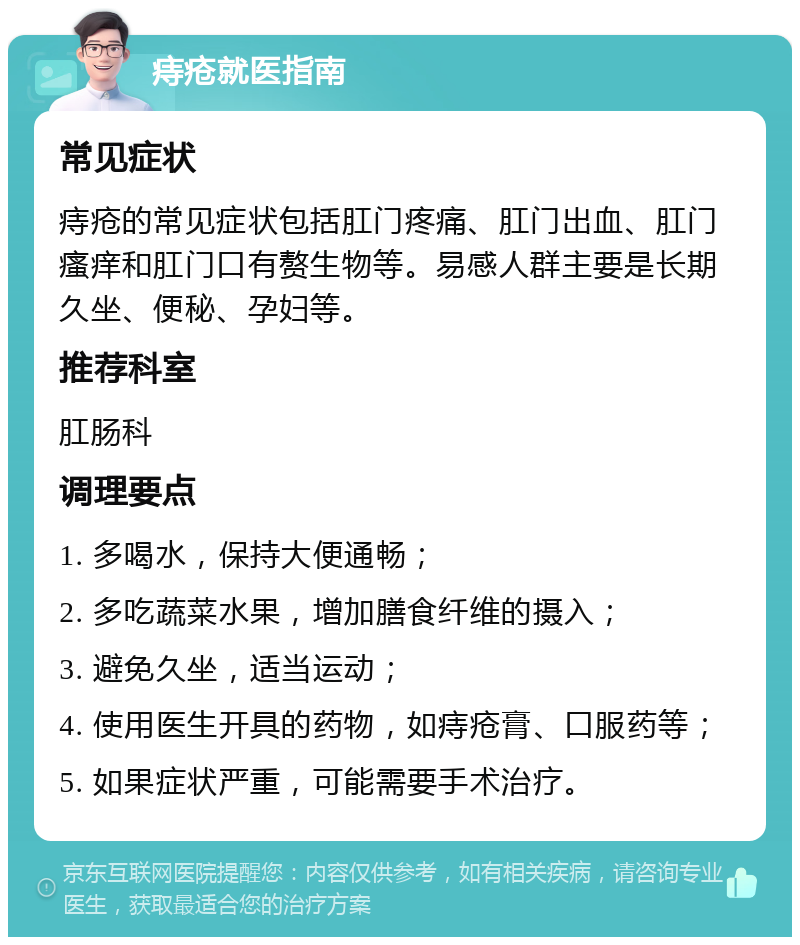 痔疮就医指南 常见症状 痔疮的常见症状包括肛门疼痛、肛门出血、肛门瘙痒和肛门口有赘生物等。易感人群主要是长期久坐、便秘、孕妇等。 推荐科室 肛肠科 调理要点 1. 多喝水，保持大便通畅； 2. 多吃蔬菜水果，增加膳食纤维的摄入； 3. 避免久坐，适当运动； 4. 使用医生开具的药物，如痔疮膏、口服药等； 5. 如果症状严重，可能需要手术治疗。