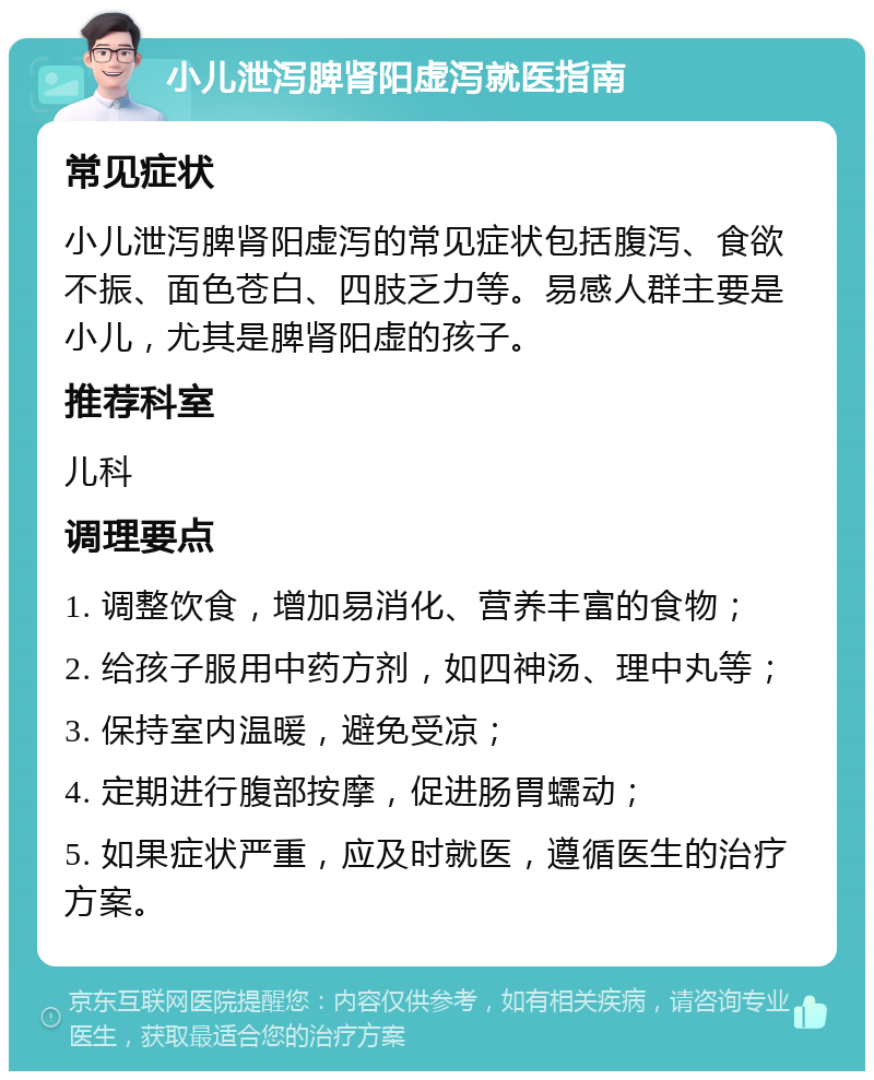 小儿泄泻脾肾阳虚泻就医指南 常见症状 小儿泄泻脾肾阳虚泻的常见症状包括腹泻、食欲不振、面色苍白、四肢乏力等。易感人群主要是小儿，尤其是脾肾阳虚的孩子。 推荐科室 儿科 调理要点 1. 调整饮食，增加易消化、营养丰富的食物； 2. 给孩子服用中药方剂，如四神汤、理中丸等； 3. 保持室内温暖，避免受凉； 4. 定期进行腹部按摩，促进肠胃蠕动； 5. 如果症状严重，应及时就医，遵循医生的治疗方案。