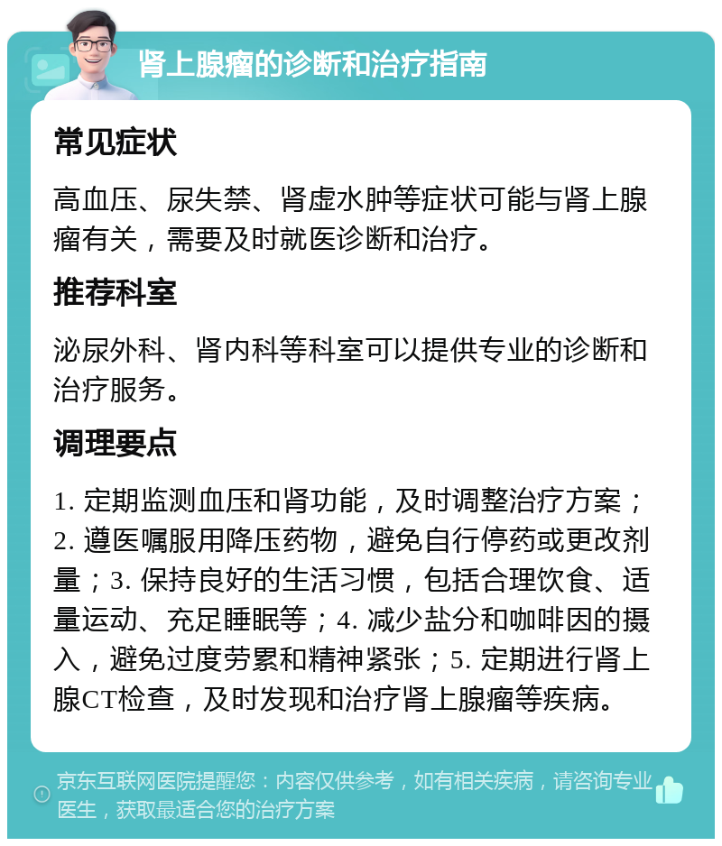 肾上腺瘤的诊断和治疗指南 常见症状 高血压、尿失禁、肾虚水肿等症状可能与肾上腺瘤有关，需要及时就医诊断和治疗。 推荐科室 泌尿外科、肾内科等科室可以提供专业的诊断和治疗服务。 调理要点 1. 定期监测血压和肾功能，及时调整治疗方案；2. 遵医嘱服用降压药物，避免自行停药或更改剂量；3. 保持良好的生活习惯，包括合理饮食、适量运动、充足睡眠等；4. 减少盐分和咖啡因的摄入，避免过度劳累和精神紧张；5. 定期进行肾上腺CT检查，及时发现和治疗肾上腺瘤等疾病。