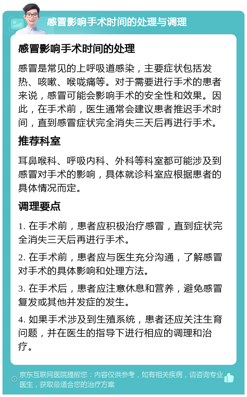 感冒影响手术时间的处理与调理 感冒影响手术时间的处理 感冒是常见的上呼吸道感染，主要症状包括发热、咳嗽、喉咙痛等。对于需要进行手术的患者来说，感冒可能会影响手术的安全性和效果。因此，在手术前，医生通常会建议患者推迟手术时间，直到感冒症状完全消失三天后再进行手术。 推荐科室 耳鼻喉科、呼吸内科、外科等科室都可能涉及到感冒对手术的影响，具体就诊科室应根据患者的具体情况而定。 调理要点 1. 在手术前，患者应积极治疗感冒，直到症状完全消失三天后再进行手术。 2. 在手术前，患者应与医生充分沟通，了解感冒对手术的具体影响和处理方法。 3. 在手术后，患者应注意休息和营养，避免感冒复发或其他并发症的发生。 4. 如果手术涉及到生殖系统，患者还应关注生育问题，并在医生的指导下进行相应的调理和治疗。