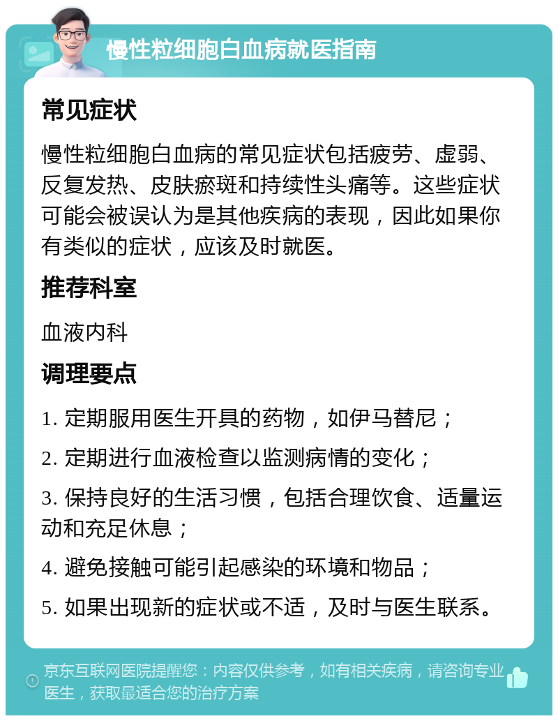 慢性粒细胞白血病就医指南 常见症状 慢性粒细胞白血病的常见症状包括疲劳、虚弱、反复发热、皮肤瘀斑和持续性头痛等。这些症状可能会被误认为是其他疾病的表现，因此如果你有类似的症状，应该及时就医。 推荐科室 血液内科 调理要点 1. 定期服用医生开具的药物，如伊马替尼； 2. 定期进行血液检查以监测病情的变化； 3. 保持良好的生活习惯，包括合理饮食、适量运动和充足休息； 4. 避免接触可能引起感染的环境和物品； 5. 如果出现新的症状或不适，及时与医生联系。