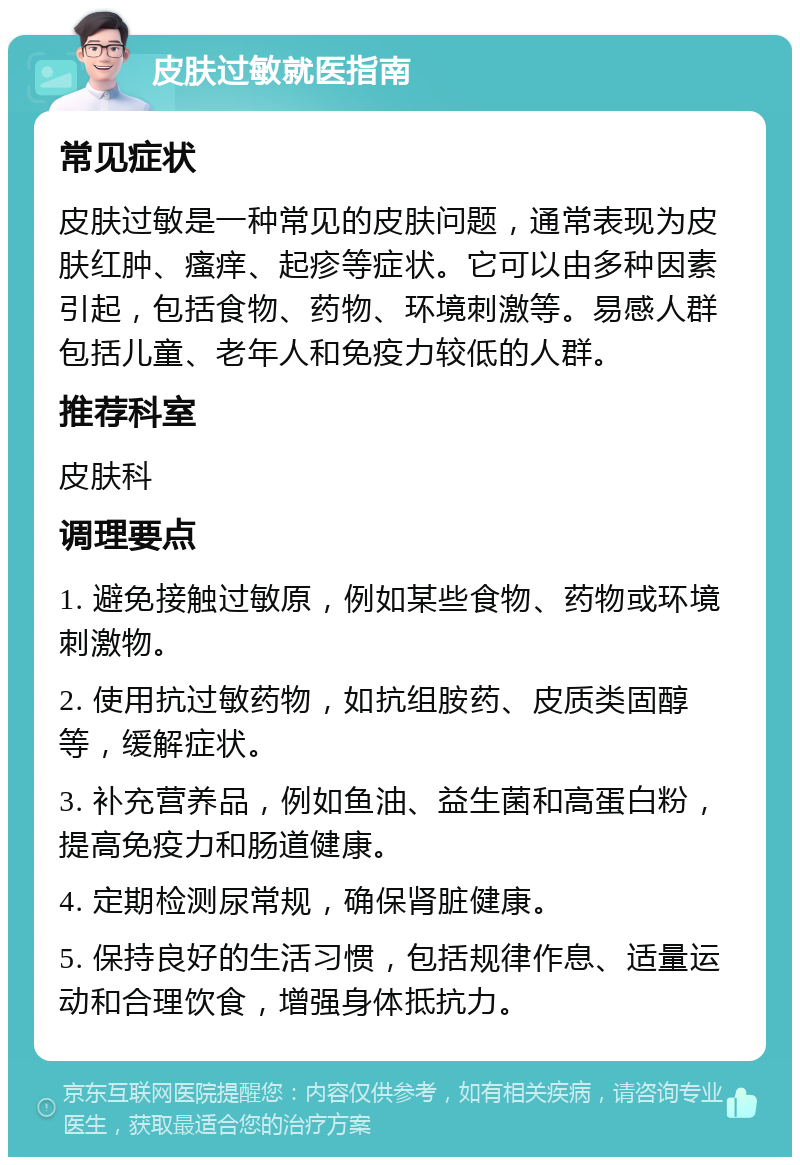 皮肤过敏就医指南 常见症状 皮肤过敏是一种常见的皮肤问题，通常表现为皮肤红肿、瘙痒、起疹等症状。它可以由多种因素引起，包括食物、药物、环境刺激等。易感人群包括儿童、老年人和免疫力较低的人群。 推荐科室 皮肤科 调理要点 1. 避免接触过敏原，例如某些食物、药物或环境刺激物。 2. 使用抗过敏药物，如抗组胺药、皮质类固醇等，缓解症状。 3. 补充营养品，例如鱼油、益生菌和高蛋白粉，提高免疫力和肠道健康。 4. 定期检测尿常规，确保肾脏健康。 5. 保持良好的生活习惯，包括规律作息、适量运动和合理饮食，增强身体抵抗力。