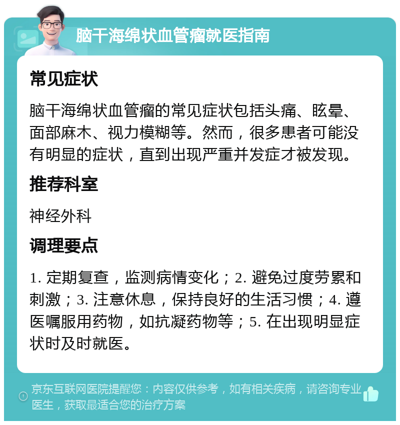 脑干海绵状血管瘤就医指南 常见症状 脑干海绵状血管瘤的常见症状包括头痛、眩晕、面部麻木、视力模糊等。然而，很多患者可能没有明显的症状，直到出现严重并发症才被发现。 推荐科室 神经外科 调理要点 1. 定期复查，监测病情变化；2. 避免过度劳累和刺激；3. 注意休息，保持良好的生活习惯；4. 遵医嘱服用药物，如抗凝药物等；5. 在出现明显症状时及时就医。