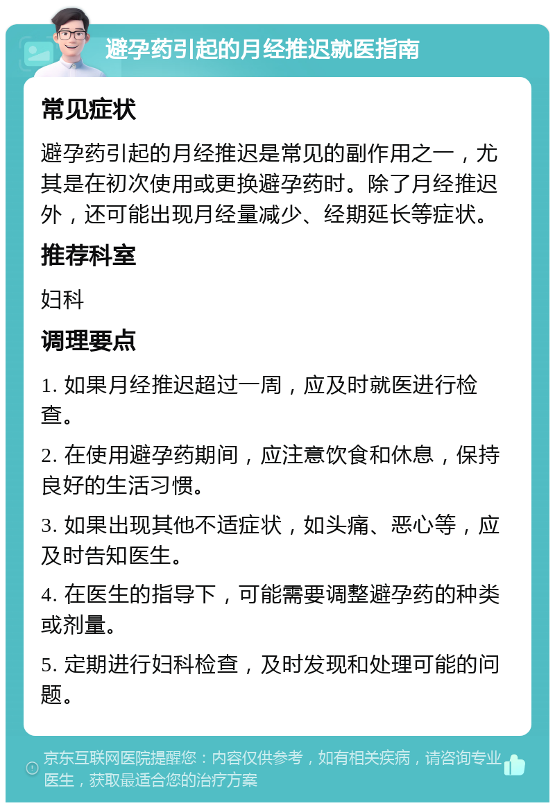 避孕药引起的月经推迟就医指南 常见症状 避孕药引起的月经推迟是常见的副作用之一，尤其是在初次使用或更换避孕药时。除了月经推迟外，还可能出现月经量减少、经期延长等症状。 推荐科室 妇科 调理要点 1. 如果月经推迟超过一周，应及时就医进行检查。 2. 在使用避孕药期间，应注意饮食和休息，保持良好的生活习惯。 3. 如果出现其他不适症状，如头痛、恶心等，应及时告知医生。 4. 在医生的指导下，可能需要调整避孕药的种类或剂量。 5. 定期进行妇科检查，及时发现和处理可能的问题。