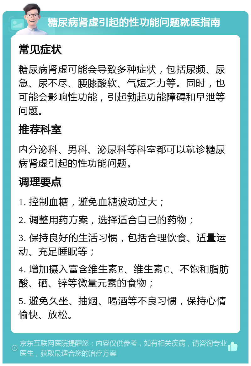 糖尿病肾虚引起的性功能问题就医指南 常见症状 糖尿病肾虚可能会导致多种症状，包括尿频、尿急、尿不尽、腰膝酸软、气短乏力等。同时，也可能会影响性功能，引起勃起功能障碍和早泄等问题。 推荐科室 内分泌科、男科、泌尿科等科室都可以就诊糖尿病肾虚引起的性功能问题。 调理要点 1. 控制血糖，避免血糖波动过大； 2. 调整用药方案，选择适合自己的药物； 3. 保持良好的生活习惯，包括合理饮食、适量运动、充足睡眠等； 4. 增加摄入富含维生素E、维生素C、不饱和脂肪酸、硒、锌等微量元素的食物； 5. 避免久坐、抽烟、喝酒等不良习惯，保持心情愉快、放松。