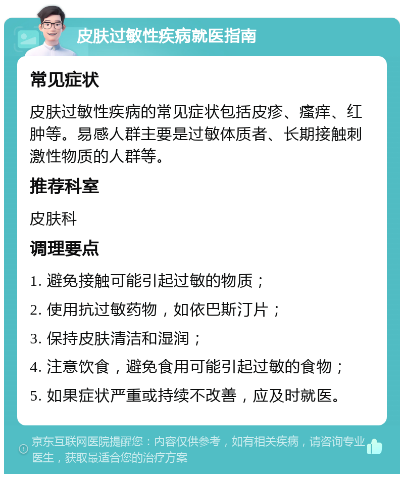 皮肤过敏性疾病就医指南 常见症状 皮肤过敏性疾病的常见症状包括皮疹、瘙痒、红肿等。易感人群主要是过敏体质者、长期接触刺激性物质的人群等。 推荐科室 皮肤科 调理要点 1. 避免接触可能引起过敏的物质； 2. 使用抗过敏药物，如依巴斯汀片； 3. 保持皮肤清洁和湿润； 4. 注意饮食，避免食用可能引起过敏的食物； 5. 如果症状严重或持续不改善，应及时就医。