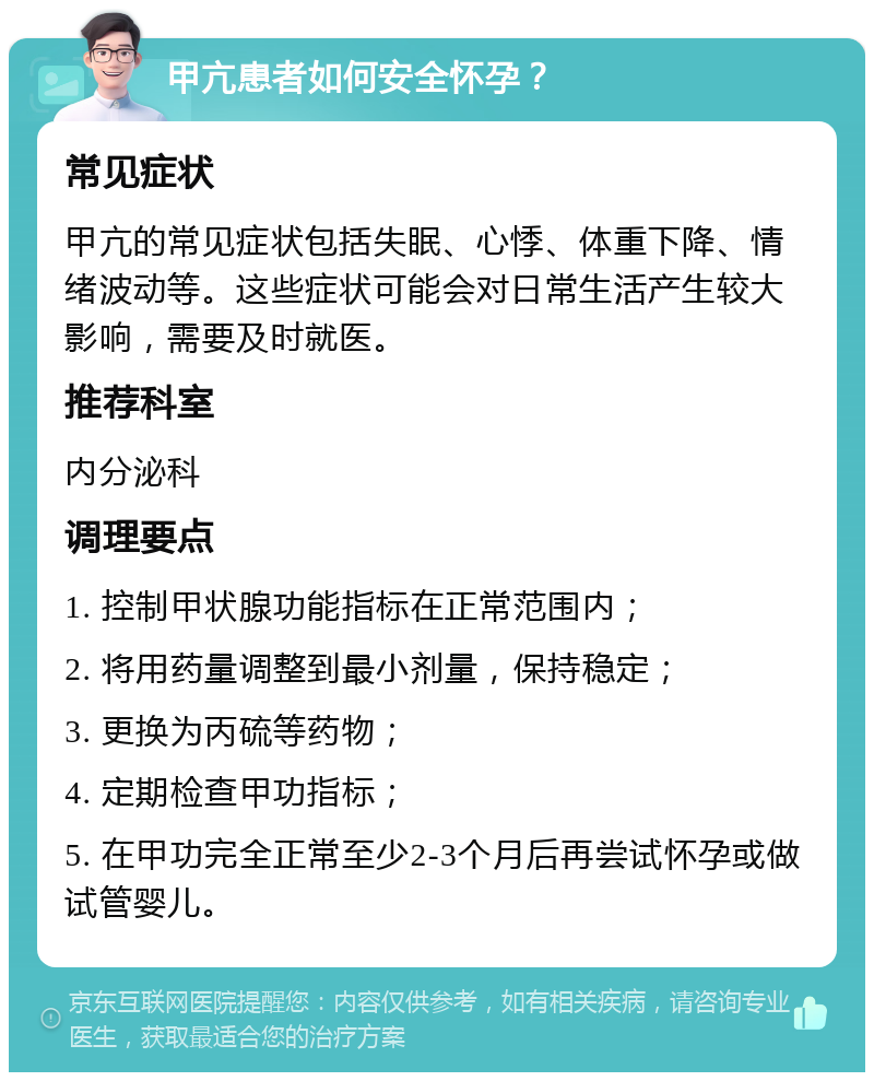 甲亢患者如何安全怀孕？ 常见症状 甲亢的常见症状包括失眠、心悸、体重下降、情绪波动等。这些症状可能会对日常生活产生较大影响，需要及时就医。 推荐科室 内分泌科 调理要点 1. 控制甲状腺功能指标在正常范围内； 2. 将用药量调整到最小剂量，保持稳定； 3. 更换为丙硫等药物； 4. 定期检查甲功指标； 5. 在甲功完全正常至少2-3个月后再尝试怀孕或做试管婴儿。