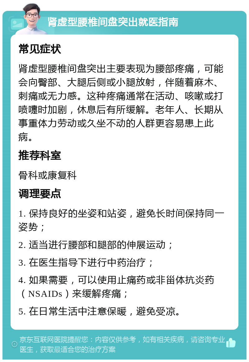 肾虚型腰椎间盘突出就医指南 常见症状 肾虚型腰椎间盘突出主要表现为腰部疼痛，可能会向臀部、大腿后侧或小腿放射，伴随着麻木、刺痛或无力感。这种疼痛通常在活动、咳嗽或打喷嚏时加剧，休息后有所缓解。老年人、长期从事重体力劳动或久坐不动的人群更容易患上此病。 推荐科室 骨科或康复科 调理要点 1. 保持良好的坐姿和站姿，避免长时间保持同一姿势； 2. 适当进行腰部和腿部的伸展运动； 3. 在医生指导下进行中药治疗； 4. 如果需要，可以使用止痛药或非甾体抗炎药（NSAIDs）来缓解疼痛； 5. 在日常生活中注意保暖，避免受凉。