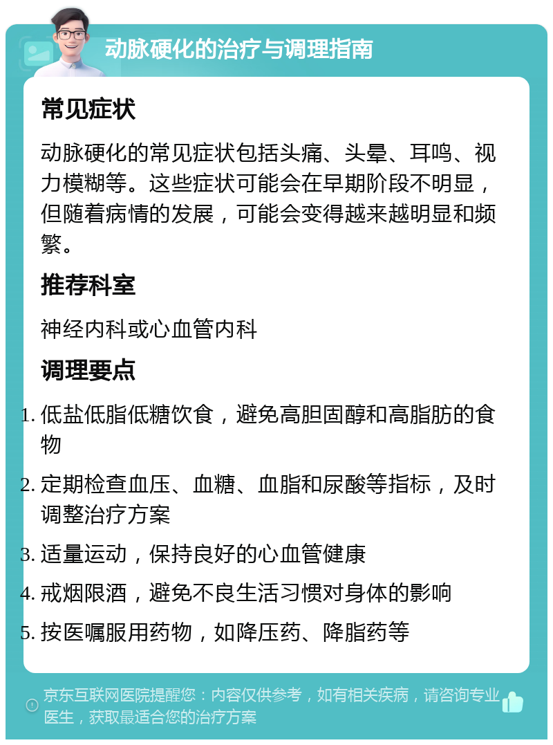 动脉硬化的治疗与调理指南 常见症状 动脉硬化的常见症状包括头痛、头晕、耳鸣、视力模糊等。这些症状可能会在早期阶段不明显，但随着病情的发展，可能会变得越来越明显和频繁。 推荐科室 神经内科或心血管内科 调理要点 低盐低脂低糖饮食，避免高胆固醇和高脂肪的食物 定期检查血压、血糖、血脂和尿酸等指标，及时调整治疗方案 适量运动，保持良好的心血管健康 戒烟限酒，避免不良生活习惯对身体的影响 按医嘱服用药物，如降压药、降脂药等