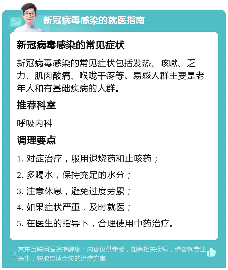 新冠病毒感染的就医指南 新冠病毒感染的常见症状 新冠病毒感染的常见症状包括发热、咳嗽、乏力、肌肉酸痛、喉咙干疼等。易感人群主要是老年人和有基础疾病的人群。 推荐科室 呼吸内科 调理要点 1. 对症治疗，服用退烧药和止咳药； 2. 多喝水，保持充足的水分； 3. 注意休息，避免过度劳累； 4. 如果症状严重，及时就医； 5. 在医生的指导下，合理使用中药治疗。