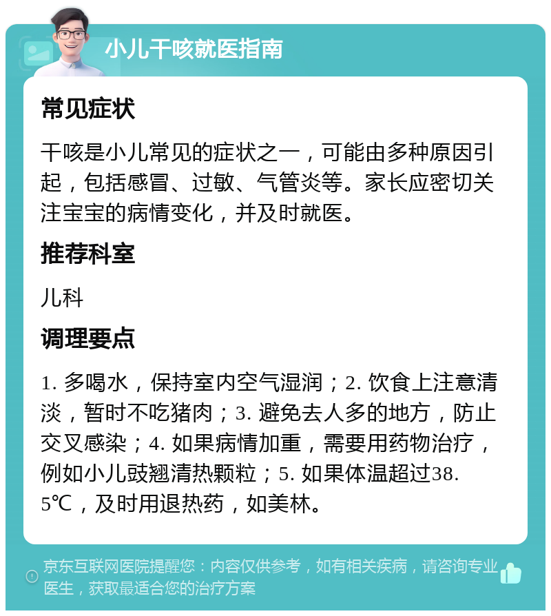 小儿干咳就医指南 常见症状 干咳是小儿常见的症状之一，可能由多种原因引起，包括感冒、过敏、气管炎等。家长应密切关注宝宝的病情变化，并及时就医。 推荐科室 儿科 调理要点 1. 多喝水，保持室内空气湿润；2. 饮食上注意清淡，暂时不吃猪肉；3. 避免去人多的地方，防止交叉感染；4. 如果病情加重，需要用药物治疗，例如小儿豉翘清热颗粒；5. 如果体温超过38.5℃，及时用退热药，如美林。