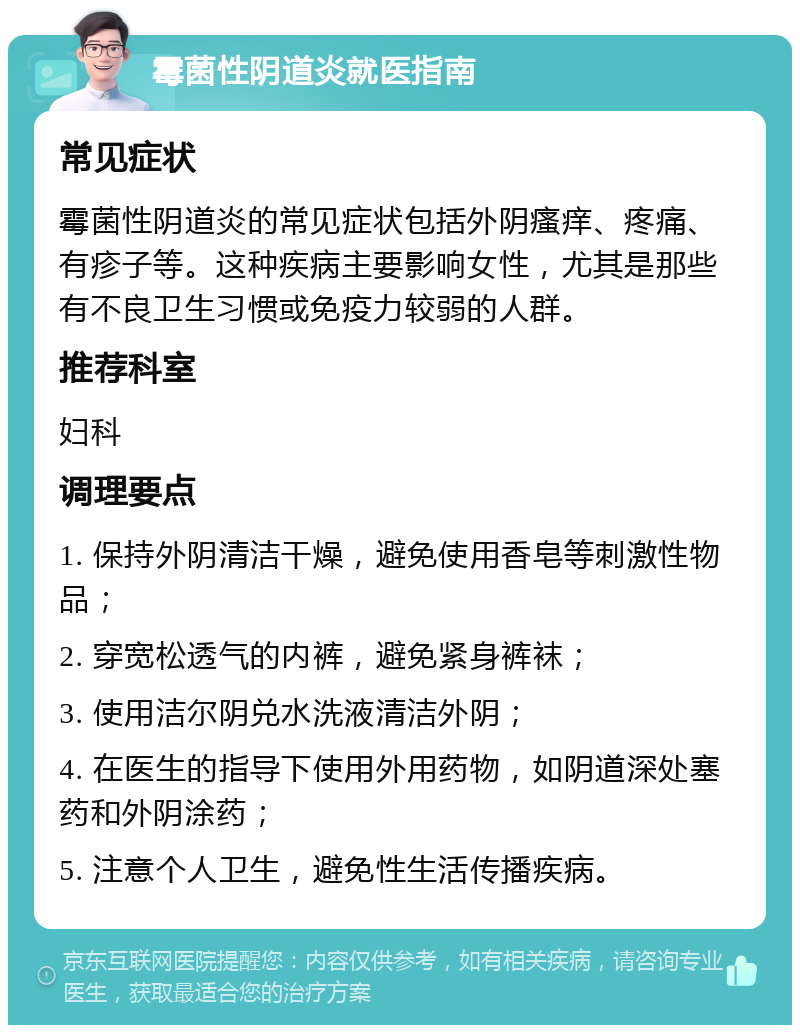 霉菌性阴道炎就医指南 常见症状 霉菌性阴道炎的常见症状包括外阴瘙痒、疼痛、有疹子等。这种疾病主要影响女性，尤其是那些有不良卫生习惯或免疫力较弱的人群。 推荐科室 妇科 调理要点 1. 保持外阴清洁干燥，避免使用香皂等刺激性物品； 2. 穿宽松透气的内裤，避免紧身裤袜； 3. 使用洁尔阴兑水洗液清洁外阴； 4. 在医生的指导下使用外用药物，如阴道深处塞药和外阴涂药； 5. 注意个人卫生，避免性生活传播疾病。