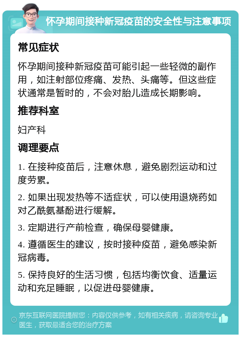 怀孕期间接种新冠疫苗的安全性与注意事项 常见症状 怀孕期间接种新冠疫苗可能引起一些轻微的副作用，如注射部位疼痛、发热、头痛等。但这些症状通常是暂时的，不会对胎儿造成长期影响。 推荐科室 妇产科 调理要点 1. 在接种疫苗后，注意休息，避免剧烈运动和过度劳累。 2. 如果出现发热等不适症状，可以使用退烧药如对乙酰氨基酚进行缓解。 3. 定期进行产前检查，确保母婴健康。 4. 遵循医生的建议，按时接种疫苗，避免感染新冠病毒。 5. 保持良好的生活习惯，包括均衡饮食、适量运动和充足睡眠，以促进母婴健康。