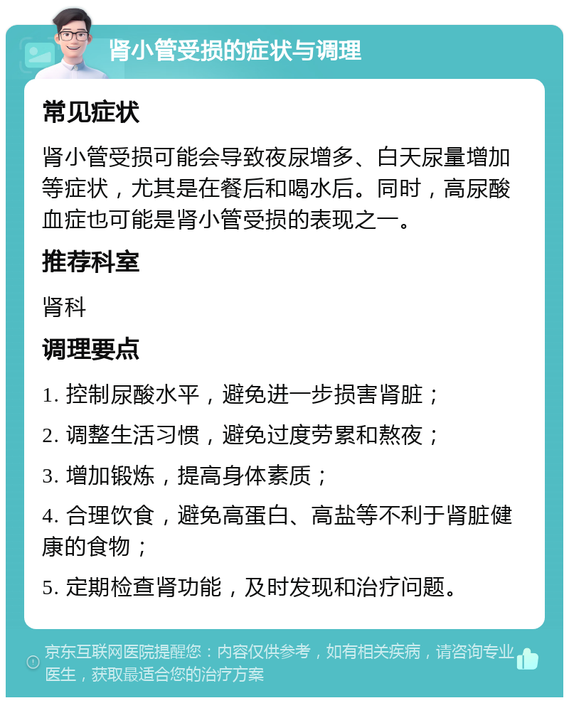 肾小管受损的症状与调理 常见症状 肾小管受损可能会导致夜尿增多、白天尿量增加等症状，尤其是在餐后和喝水后。同时，高尿酸血症也可能是肾小管受损的表现之一。 推荐科室 肾科 调理要点 1. 控制尿酸水平，避免进一步损害肾脏； 2. 调整生活习惯，避免过度劳累和熬夜； 3. 增加锻炼，提高身体素质； 4. 合理饮食，避免高蛋白、高盐等不利于肾脏健康的食物； 5. 定期检查肾功能，及时发现和治疗问题。