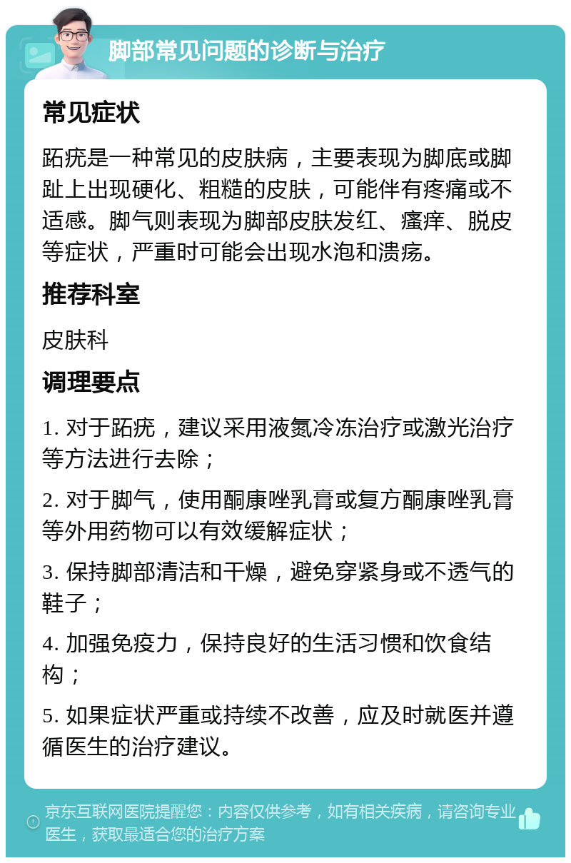 脚部常见问题的诊断与治疗 常见症状 跖疣是一种常见的皮肤病，主要表现为脚底或脚趾上出现硬化、粗糙的皮肤，可能伴有疼痛或不适感。脚气则表现为脚部皮肤发红、瘙痒、脱皮等症状，严重时可能会出现水泡和溃疡。 推荐科室 皮肤科 调理要点 1. 对于跖疣，建议采用液氮冷冻治疗或激光治疗等方法进行去除； 2. 对于脚气，使用酮康唑乳膏或复方酮康唑乳膏等外用药物可以有效缓解症状； 3. 保持脚部清洁和干燥，避免穿紧身或不透气的鞋子； 4. 加强免疫力，保持良好的生活习惯和饮食结构； 5. 如果症状严重或持续不改善，应及时就医并遵循医生的治疗建议。