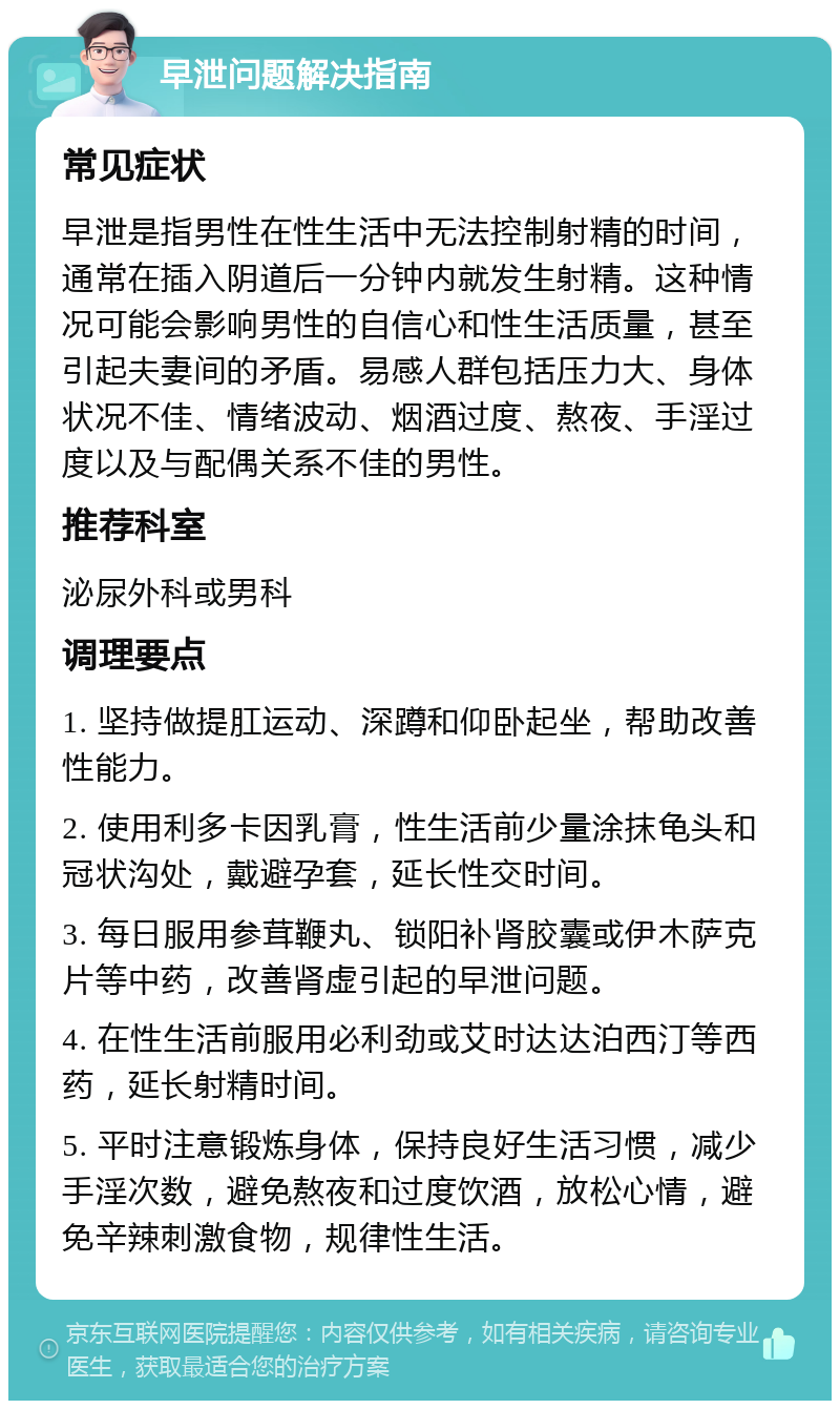 早泄问题解决指南 常见症状 早泄是指男性在性生活中无法控制射精的时间，通常在插入阴道后一分钟内就发生射精。这种情况可能会影响男性的自信心和性生活质量，甚至引起夫妻间的矛盾。易感人群包括压力大、身体状况不佳、情绪波动、烟酒过度、熬夜、手淫过度以及与配偶关系不佳的男性。 推荐科室 泌尿外科或男科 调理要点 1. 坚持做提肛运动、深蹲和仰卧起坐，帮助改善性能力。 2. 使用利多卡因乳膏，性生活前少量涂抹龟头和冠状沟处，戴避孕套，延长性交时间。 3. 每日服用参茸鞭丸、锁阳补肾胶囊或伊木萨克片等中药，改善肾虚引起的早泄问题。 4. 在性生活前服用必利劲或艾时达达泊西汀等西药，延长射精时间。 5. 平时注意锻炼身体，保持良好生活习惯，减少手淫次数，避免熬夜和过度饮酒，放松心情，避免辛辣刺激食物，规律性生活。