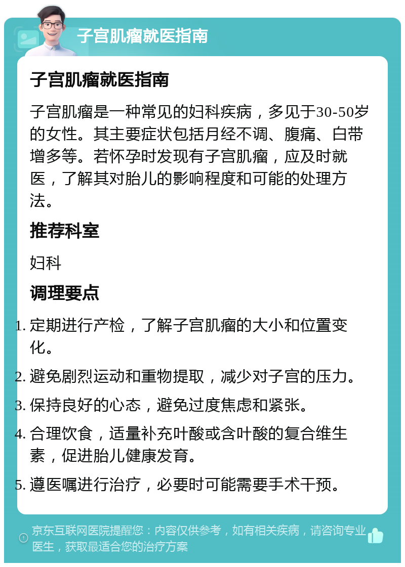 子宫肌瘤就医指南 子宫肌瘤就医指南 子宫肌瘤是一种常见的妇科疾病，多见于30-50岁的女性。其主要症状包括月经不调、腹痛、白带增多等。若怀孕时发现有子宫肌瘤，应及时就医，了解其对胎儿的影响程度和可能的处理方法。 推荐科室 妇科 调理要点 定期进行产检，了解子宫肌瘤的大小和位置变化。 避免剧烈运动和重物提取，减少对子宫的压力。 保持良好的心态，避免过度焦虑和紧张。 合理饮食，适量补充叶酸或含叶酸的复合维生素，促进胎儿健康发育。 遵医嘱进行治疗，必要时可能需要手术干预。