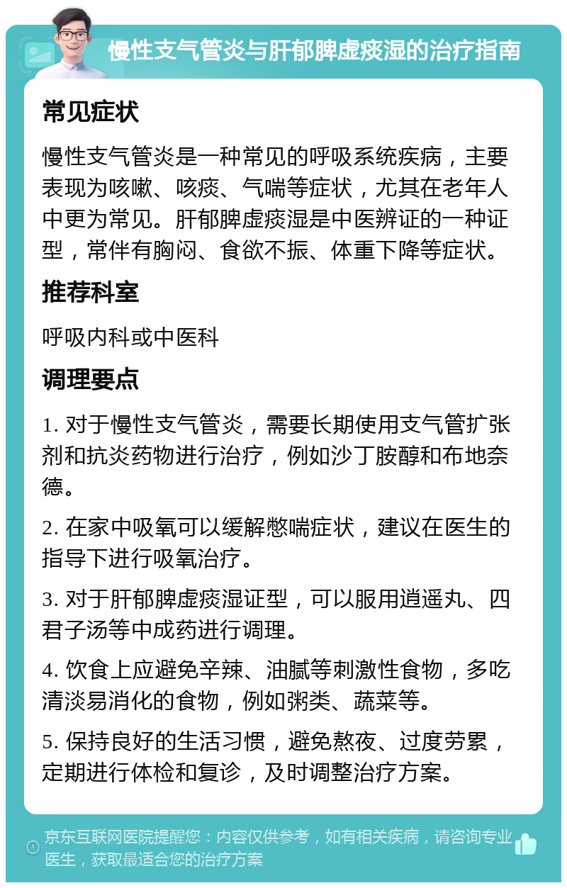 慢性支气管炎与肝郁脾虚痰湿的治疗指南 常见症状 慢性支气管炎是一种常见的呼吸系统疾病，主要表现为咳嗽、咳痰、气喘等症状，尤其在老年人中更为常见。肝郁脾虚痰湿是中医辨证的一种证型，常伴有胸闷、食欲不振、体重下降等症状。 推荐科室 呼吸内科或中医科 调理要点 1. 对于慢性支气管炎，需要长期使用支气管扩张剂和抗炎药物进行治疗，例如沙丁胺醇和布地奈德。 2. 在家中吸氧可以缓解憋喘症状，建议在医生的指导下进行吸氧治疗。 3. 对于肝郁脾虚痰湿证型，可以服用逍遥丸、四君子汤等中成药进行调理。 4. 饮食上应避免辛辣、油腻等刺激性食物，多吃清淡易消化的食物，例如粥类、蔬菜等。 5. 保持良好的生活习惯，避免熬夜、过度劳累，定期进行体检和复诊，及时调整治疗方案。