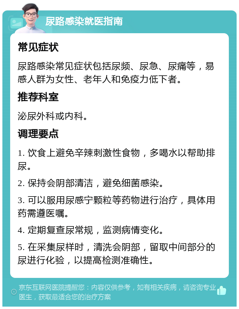 尿路感染就医指南 常见症状 尿路感染常见症状包括尿频、尿急、尿痛等，易感人群为女性、老年人和免疫力低下者。 推荐科室 泌尿外科或内科。 调理要点 1. 饮食上避免辛辣刺激性食物，多喝水以帮助排尿。 2. 保持会阴部清洁，避免细菌感染。 3. 可以服用尿感宁颗粒等药物进行治疗，具体用药需遵医嘱。 4. 定期复查尿常规，监测病情变化。 5. 在采集尿样时，清洗会阴部，留取中间部分的尿进行化验，以提高检测准确性。