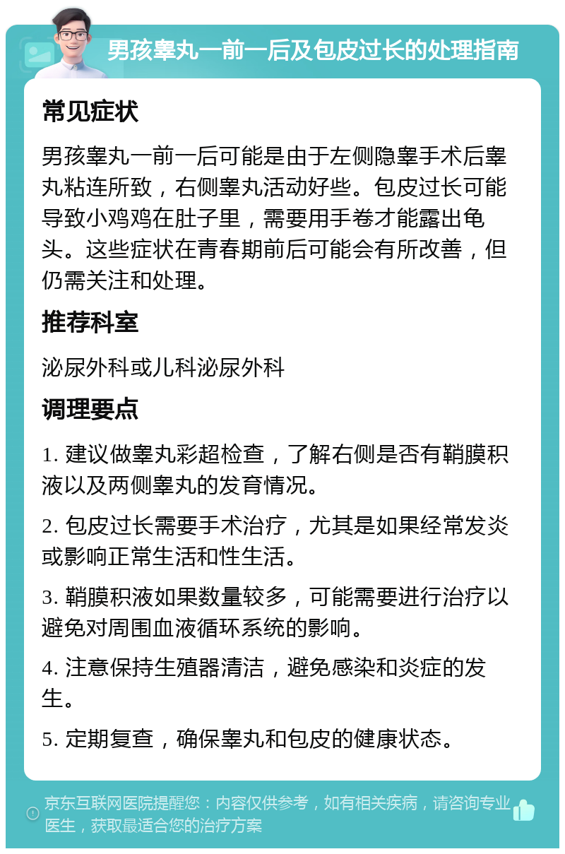 男孩睾丸一前一后及包皮过长的处理指南 常见症状 男孩睾丸一前一后可能是由于左侧隐睾手术后睾丸粘连所致，右侧睾丸活动好些。包皮过长可能导致小鸡鸡在肚子里，需要用手卷才能露出龟头。这些症状在青春期前后可能会有所改善，但仍需关注和处理。 推荐科室 泌尿外科或儿科泌尿外科 调理要点 1. 建议做睾丸彩超检查，了解右侧是否有鞘膜积液以及两侧睾丸的发育情况。 2. 包皮过长需要手术治疗，尤其是如果经常发炎或影响正常生活和性生活。 3. 鞘膜积液如果数量较多，可能需要进行治疗以避免对周围血液循环系统的影响。 4. 注意保持生殖器清洁，避免感染和炎症的发生。 5. 定期复查，确保睾丸和包皮的健康状态。