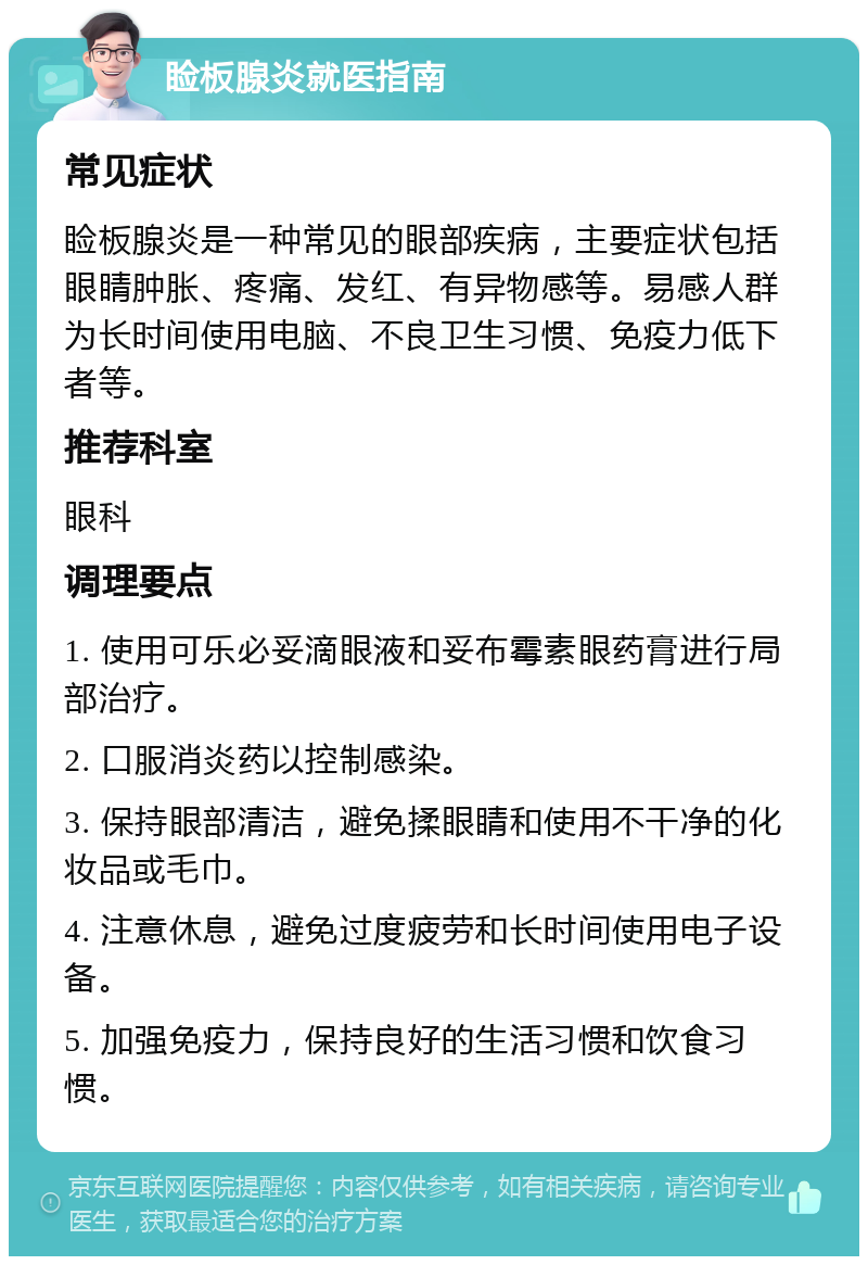 睑板腺炎就医指南 常见症状 睑板腺炎是一种常见的眼部疾病，主要症状包括眼睛肿胀、疼痛、发红、有异物感等。易感人群为长时间使用电脑、不良卫生习惯、免疫力低下者等。 推荐科室 眼科 调理要点 1. 使用可乐必妥滴眼液和妥布霉素眼药膏进行局部治疗。 2. 口服消炎药以控制感染。 3. 保持眼部清洁，避免揉眼睛和使用不干净的化妆品或毛巾。 4. 注意休息，避免过度疲劳和长时间使用电子设备。 5. 加强免疫力，保持良好的生活习惯和饮食习惯。