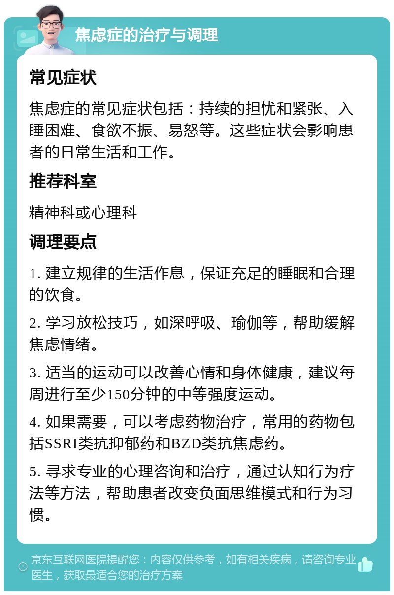 焦虑症的治疗与调理 常见症状 焦虑症的常见症状包括：持续的担忧和紧张、入睡困难、食欲不振、易怒等。这些症状会影响患者的日常生活和工作。 推荐科室 精神科或心理科 调理要点 1. 建立规律的生活作息，保证充足的睡眠和合理的饮食。 2. 学习放松技巧，如深呼吸、瑜伽等，帮助缓解焦虑情绪。 3. 适当的运动可以改善心情和身体健康，建议每周进行至少150分钟的中等强度运动。 4. 如果需要，可以考虑药物治疗，常用的药物包括SSRI类抗抑郁药和BZD类抗焦虑药。 5. 寻求专业的心理咨询和治疗，通过认知行为疗法等方法，帮助患者改变负面思维模式和行为习惯。