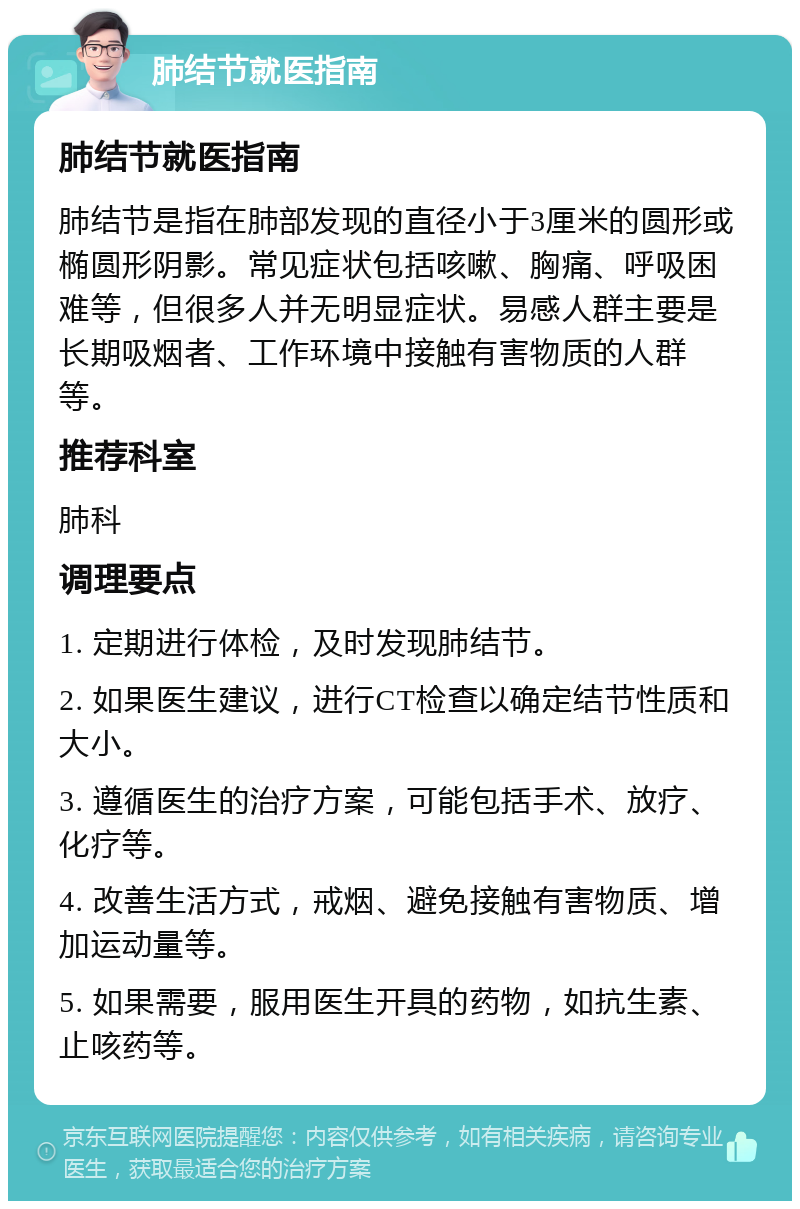 肺结节就医指南 肺结节就医指南 肺结节是指在肺部发现的直径小于3厘米的圆形或椭圆形阴影。常见症状包括咳嗽、胸痛、呼吸困难等，但很多人并无明显症状。易感人群主要是长期吸烟者、工作环境中接触有害物质的人群等。 推荐科室 肺科 调理要点 1. 定期进行体检，及时发现肺结节。 2. 如果医生建议，进行CT检查以确定结节性质和大小。 3. 遵循医生的治疗方案，可能包括手术、放疗、化疗等。 4. 改善生活方式，戒烟、避免接触有害物质、增加运动量等。 5. 如果需要，服用医生开具的药物，如抗生素、止咳药等。