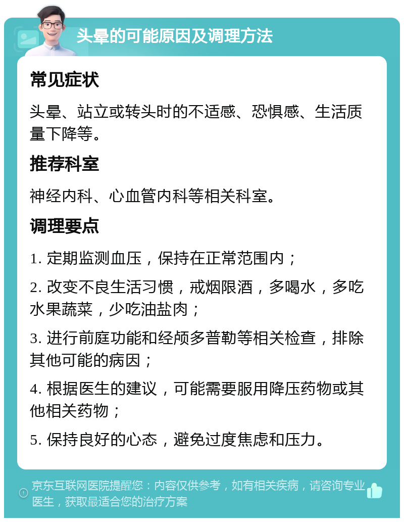 头晕的可能原因及调理方法 常见症状 头晕、站立或转头时的不适感、恐惧感、生活质量下降等。 推荐科室 神经内科、心血管内科等相关科室。 调理要点 1. 定期监测血压，保持在正常范围内； 2. 改变不良生活习惯，戒烟限酒，多喝水，多吃水果蔬菜，少吃油盐肉； 3. 进行前庭功能和经颅多普勒等相关检查，排除其他可能的病因； 4. 根据医生的建议，可能需要服用降压药物或其他相关药物； 5. 保持良好的心态，避免过度焦虑和压力。