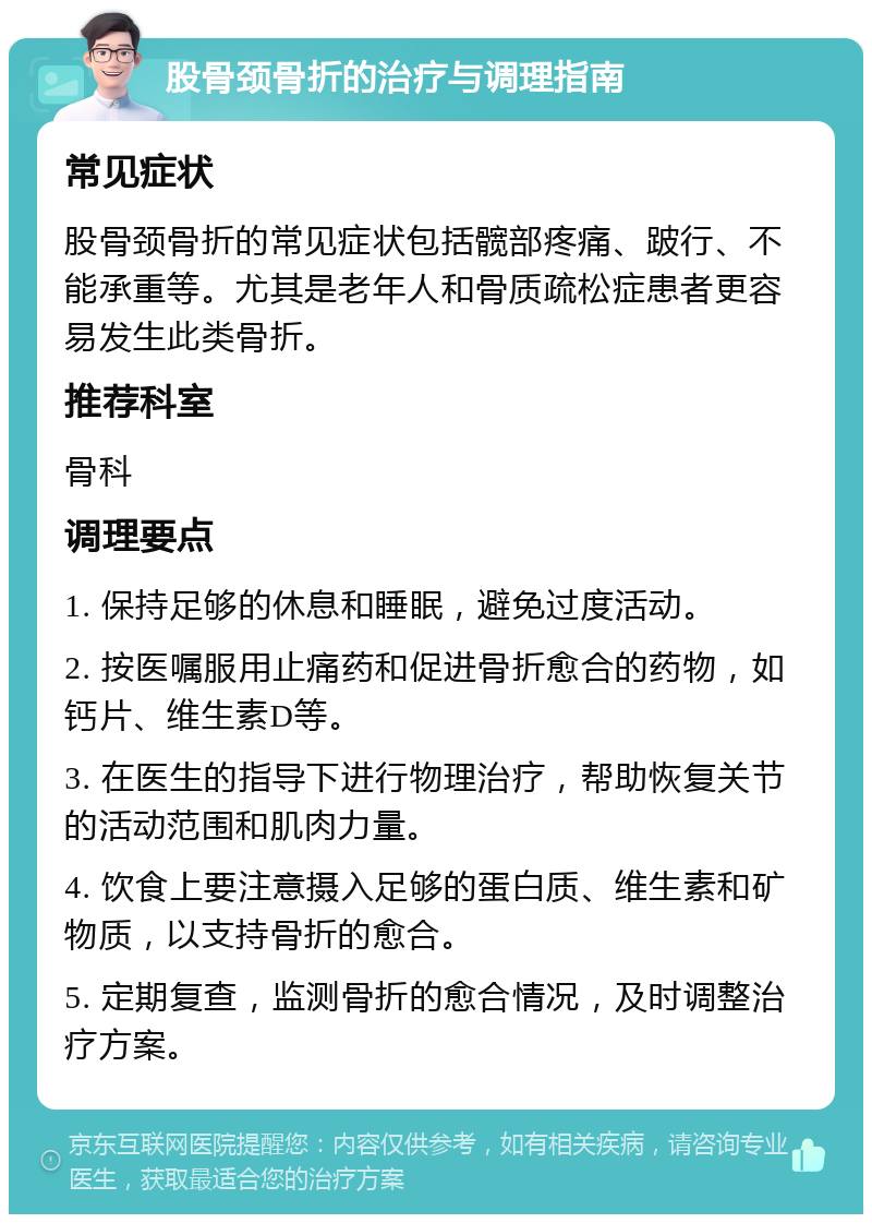 股骨颈骨折的治疗与调理指南 常见症状 股骨颈骨折的常见症状包括髋部疼痛、跛行、不能承重等。尤其是老年人和骨质疏松症患者更容易发生此类骨折。 推荐科室 骨科 调理要点 1. 保持足够的休息和睡眠，避免过度活动。 2. 按医嘱服用止痛药和促进骨折愈合的药物，如钙片、维生素D等。 3. 在医生的指导下进行物理治疗，帮助恢复关节的活动范围和肌肉力量。 4. 饮食上要注意摄入足够的蛋白质、维生素和矿物质，以支持骨折的愈合。 5. 定期复查，监测骨折的愈合情况，及时调整治疗方案。