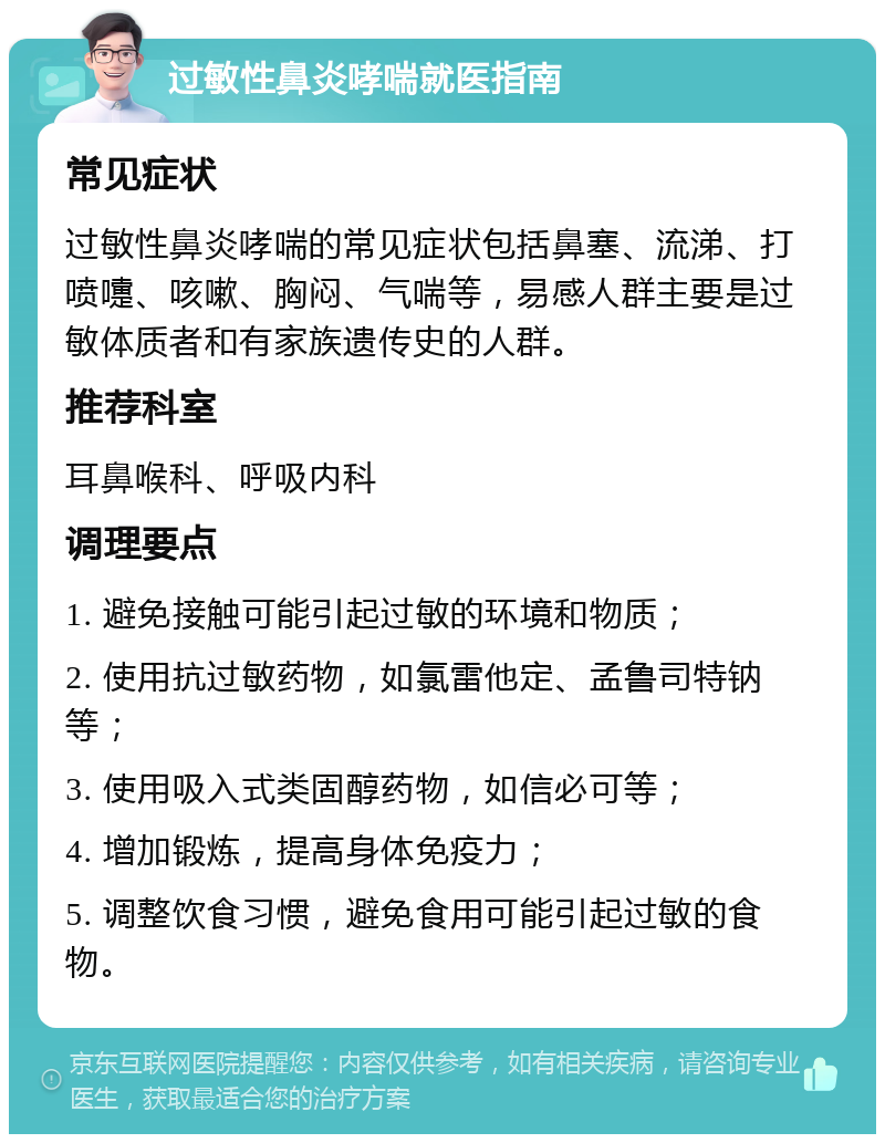 过敏性鼻炎哮喘就医指南 常见症状 过敏性鼻炎哮喘的常见症状包括鼻塞、流涕、打喷嚏、咳嗽、胸闷、气喘等，易感人群主要是过敏体质者和有家族遗传史的人群。 推荐科室 耳鼻喉科、呼吸内科 调理要点 1. 避免接触可能引起过敏的环境和物质； 2. 使用抗过敏药物，如氯雷他定、孟鲁司特钠等； 3. 使用吸入式类固醇药物，如信必可等； 4. 增加锻炼，提高身体免疫力； 5. 调整饮食习惯，避免食用可能引起过敏的食物。