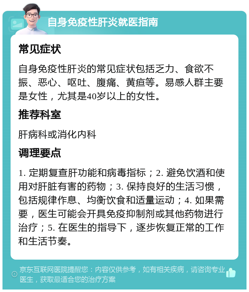 自身免疫性肝炎就医指南 常见症状 自身免疫性肝炎的常见症状包括乏力、食欲不振、恶心、呕吐、腹痛、黄疸等。易感人群主要是女性，尤其是40岁以上的女性。 推荐科室 肝病科或消化内科 调理要点 1. 定期复查肝功能和病毒指标；2. 避免饮酒和使用对肝脏有害的药物；3. 保持良好的生活习惯，包括规律作息、均衡饮食和适量运动；4. 如果需要，医生可能会开具免疫抑制剂或其他药物进行治疗；5. 在医生的指导下，逐步恢复正常的工作和生活节奏。