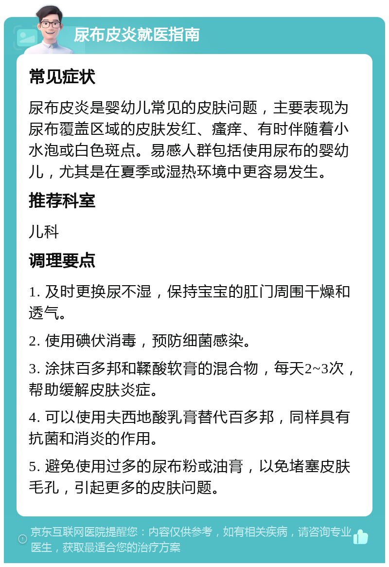 尿布皮炎就医指南 常见症状 尿布皮炎是婴幼儿常见的皮肤问题，主要表现为尿布覆盖区域的皮肤发红、瘙痒、有时伴随着小水泡或白色斑点。易感人群包括使用尿布的婴幼儿，尤其是在夏季或湿热环境中更容易发生。 推荐科室 儿科 调理要点 1. 及时更换尿不湿，保持宝宝的肛门周围干燥和透气。 2. 使用碘伏消毒，预防细菌感染。 3. 涂抹百多邦和鞣酸软膏的混合物，每天2~3次，帮助缓解皮肤炎症。 4. 可以使用夫西地酸乳膏替代百多邦，同样具有抗菌和消炎的作用。 5. 避免使用过多的尿布粉或油膏，以免堵塞皮肤毛孔，引起更多的皮肤问题。