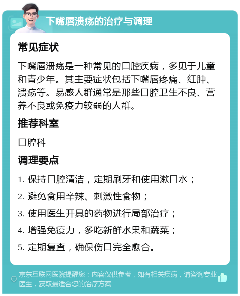 下嘴唇溃疡的治疗与调理 常见症状 下嘴唇溃疡是一种常见的口腔疾病，多见于儿童和青少年。其主要症状包括下嘴唇疼痛、红肿、溃疡等。易感人群通常是那些口腔卫生不良、营养不良或免疫力较弱的人群。 推荐科室 口腔科 调理要点 1. 保持口腔清洁，定期刷牙和使用漱口水； 2. 避免食用辛辣、刺激性食物； 3. 使用医生开具的药物进行局部治疗； 4. 增强免疫力，多吃新鲜水果和蔬菜； 5. 定期复查，确保伤口完全愈合。