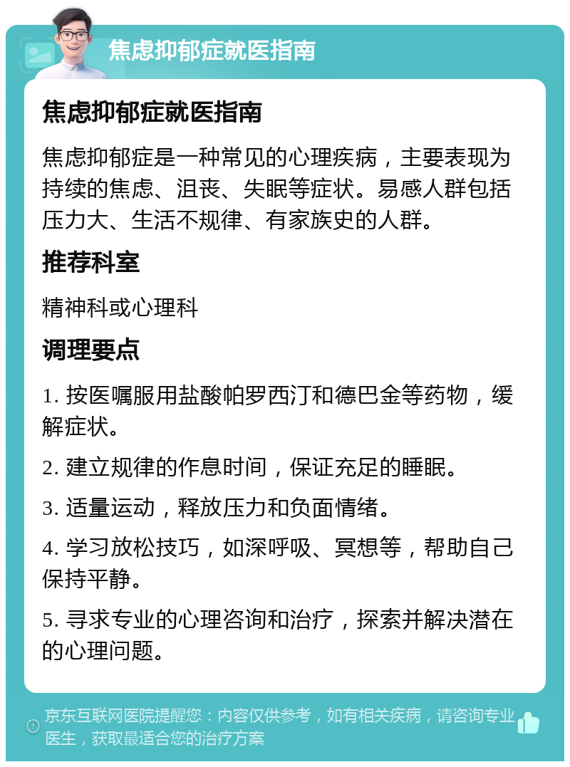 焦虑抑郁症就医指南 焦虑抑郁症就医指南 焦虑抑郁症是一种常见的心理疾病，主要表现为持续的焦虑、沮丧、失眠等症状。易感人群包括压力大、生活不规律、有家族史的人群。 推荐科室 精神科或心理科 调理要点 1. 按医嘱服用盐酸帕罗西汀和德巴金等药物，缓解症状。 2. 建立规律的作息时间，保证充足的睡眠。 3. 适量运动，释放压力和负面情绪。 4. 学习放松技巧，如深呼吸、冥想等，帮助自己保持平静。 5. 寻求专业的心理咨询和治疗，探索并解决潜在的心理问题。