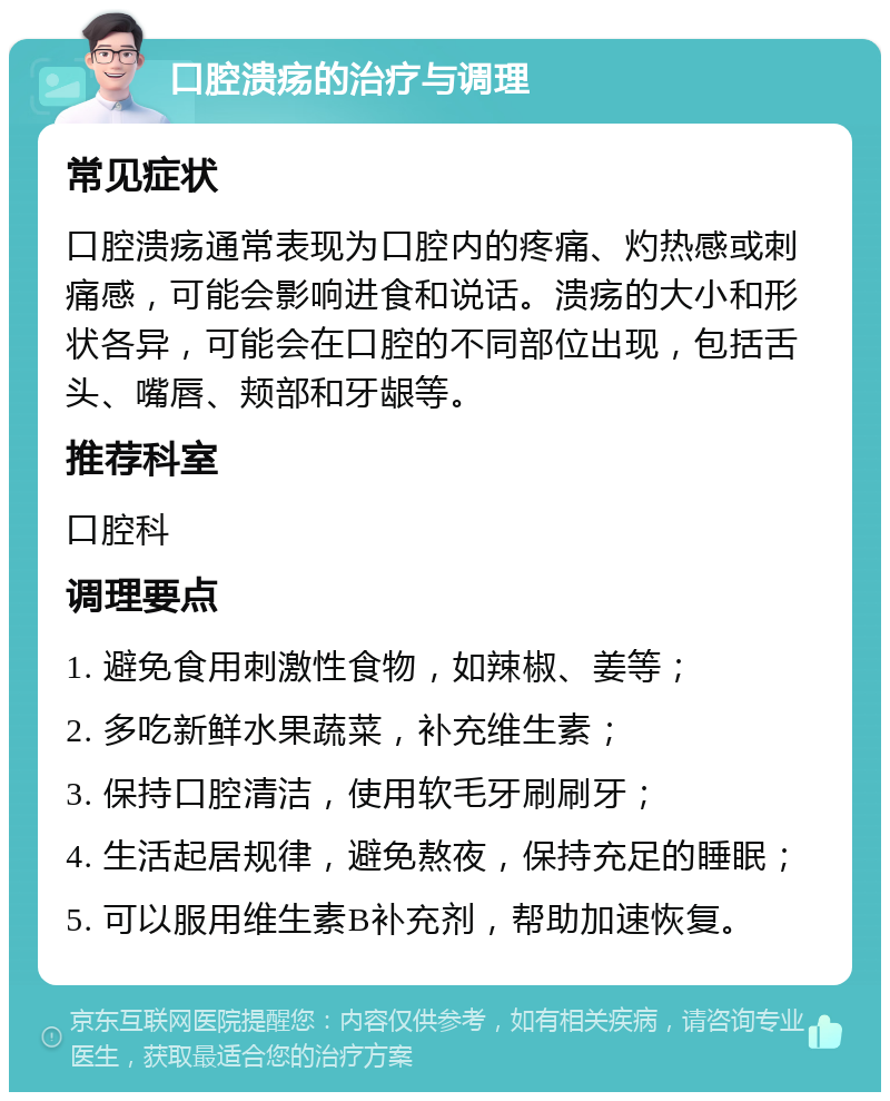 口腔溃疡的治疗与调理 常见症状 口腔溃疡通常表现为口腔内的疼痛、灼热感或刺痛感，可能会影响进食和说话。溃疡的大小和形状各异，可能会在口腔的不同部位出现，包括舌头、嘴唇、颊部和牙龈等。 推荐科室 口腔科 调理要点 1. 避免食用刺激性食物，如辣椒、姜等； 2. 多吃新鲜水果蔬菜，补充维生素； 3. 保持口腔清洁，使用软毛牙刷刷牙； 4. 生活起居规律，避免熬夜，保持充足的睡眠； 5. 可以服用维生素B补充剂，帮助加速恢复。