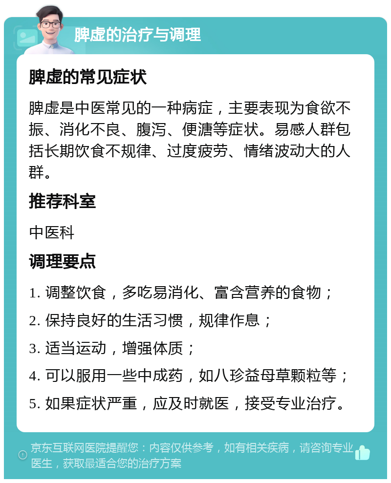 脾虚的治疗与调理 脾虚的常见症状 脾虚是中医常见的一种病症，主要表现为食欲不振、消化不良、腹泻、便溏等症状。易感人群包括长期饮食不规律、过度疲劳、情绪波动大的人群。 推荐科室 中医科 调理要点 1. 调整饮食，多吃易消化、富含营养的食物； 2. 保持良好的生活习惯，规律作息； 3. 适当运动，增强体质； 4. 可以服用一些中成药，如八珍益母草颗粒等； 5. 如果症状严重，应及时就医，接受专业治疗。