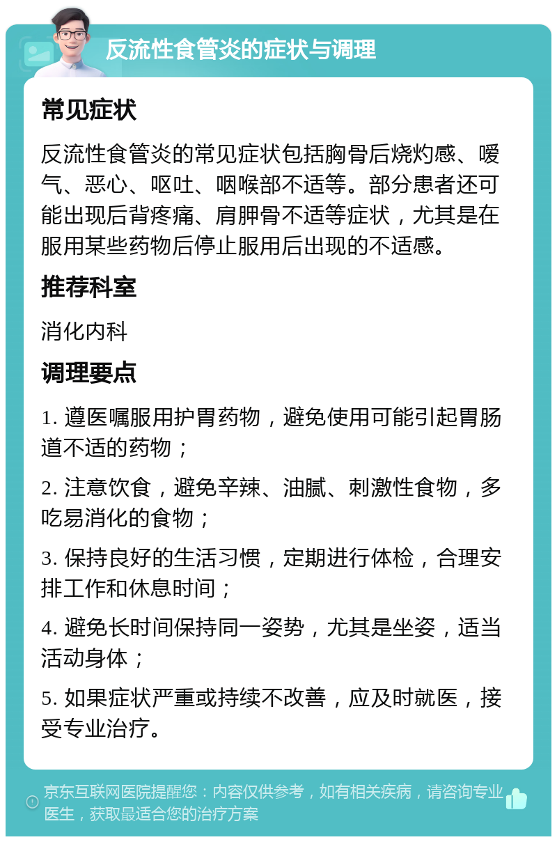 反流性食管炎的症状与调理 常见症状 反流性食管炎的常见症状包括胸骨后烧灼感、嗳气、恶心、呕吐、咽喉部不适等。部分患者还可能出现后背疼痛、肩胛骨不适等症状，尤其是在服用某些药物后停止服用后出现的不适感。 推荐科室 消化内科 调理要点 1. 遵医嘱服用护胃药物，避免使用可能引起胃肠道不适的药物； 2. 注意饮食，避免辛辣、油腻、刺激性食物，多吃易消化的食物； 3. 保持良好的生活习惯，定期进行体检，合理安排工作和休息时间； 4. 避免长时间保持同一姿势，尤其是坐姿，适当活动身体； 5. 如果症状严重或持续不改善，应及时就医，接受专业治疗。