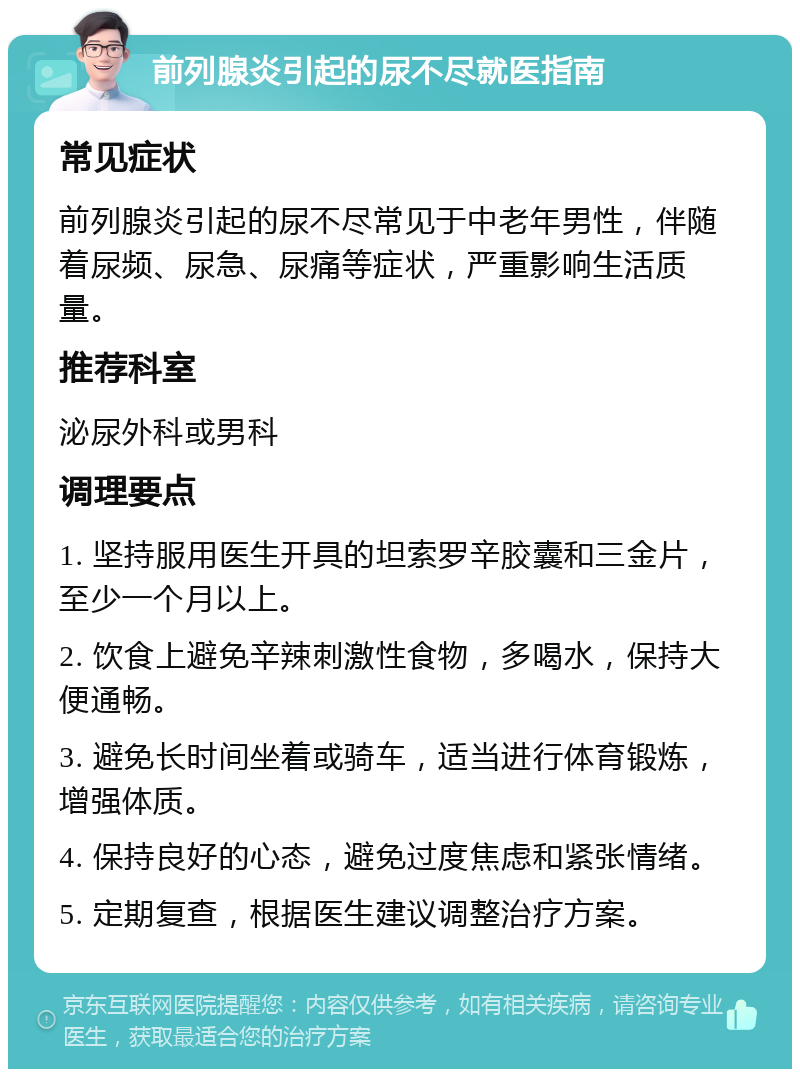 前列腺炎引起的尿不尽就医指南 常见症状 前列腺炎引起的尿不尽常见于中老年男性，伴随着尿频、尿急、尿痛等症状，严重影响生活质量。 推荐科室 泌尿外科或男科 调理要点 1. 坚持服用医生开具的坦索罗辛胶囊和三金片，至少一个月以上。 2. 饮食上避免辛辣刺激性食物，多喝水，保持大便通畅。 3. 避免长时间坐着或骑车，适当进行体育锻炼，增强体质。 4. 保持良好的心态，避免过度焦虑和紧张情绪。 5. 定期复查，根据医生建议调整治疗方案。