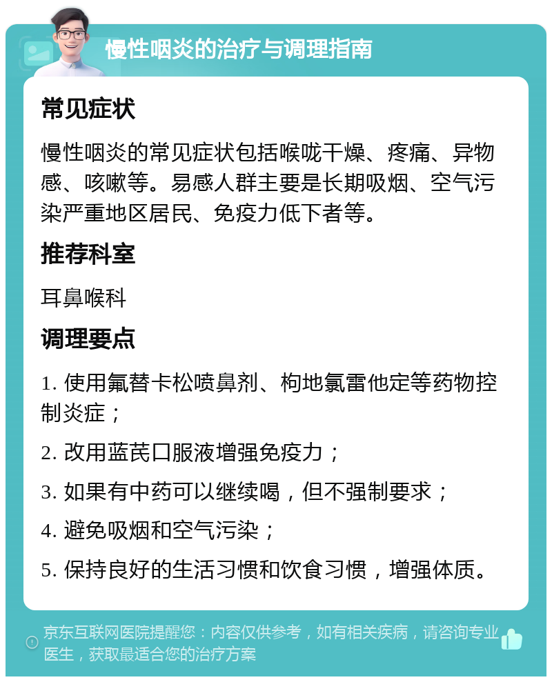 慢性咽炎的治疗与调理指南 常见症状 慢性咽炎的常见症状包括喉咙干燥、疼痛、异物感、咳嗽等。易感人群主要是长期吸烟、空气污染严重地区居民、免疫力低下者等。 推荐科室 耳鼻喉科 调理要点 1. 使用氟替卡松喷鼻剂、枸地氯雷他定等药物控制炎症； 2. 改用蓝芪口服液增强免疫力； 3. 如果有中药可以继续喝，但不强制要求； 4. 避免吸烟和空气污染； 5. 保持良好的生活习惯和饮食习惯，增强体质。