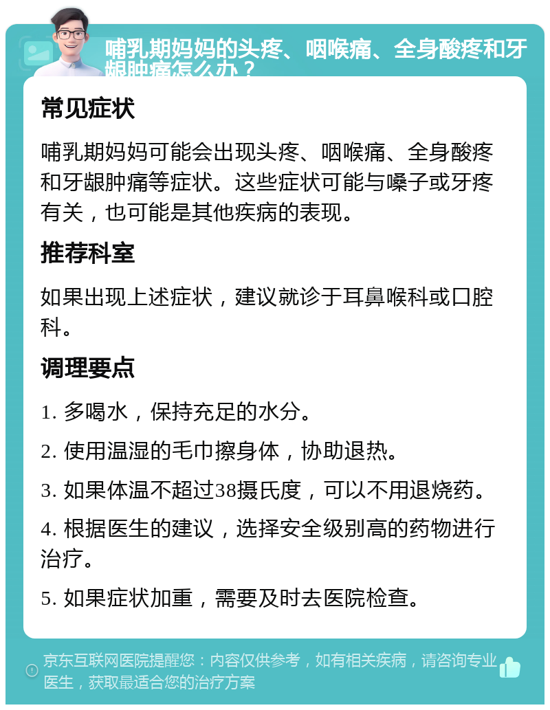 哺乳期妈妈的头疼、咽喉痛、全身酸疼和牙龈肿痛怎么办？ 常见症状 哺乳期妈妈可能会出现头疼、咽喉痛、全身酸疼和牙龈肿痛等症状。这些症状可能与嗓子或牙疼有关，也可能是其他疾病的表现。 推荐科室 如果出现上述症状，建议就诊于耳鼻喉科或口腔科。 调理要点 1. 多喝水，保持充足的水分。 2. 使用温湿的毛巾擦身体，协助退热。 3. 如果体温不超过38摄氏度，可以不用退烧药。 4. 根据医生的建议，选择安全级别高的药物进行治疗。 5. 如果症状加重，需要及时去医院检查。