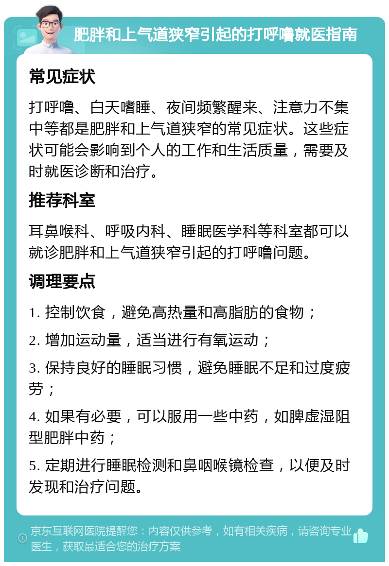 肥胖和上气道狭窄引起的打呼噜就医指南 常见症状 打呼噜、白天嗜睡、夜间频繁醒来、注意力不集中等都是肥胖和上气道狭窄的常见症状。这些症状可能会影响到个人的工作和生活质量，需要及时就医诊断和治疗。 推荐科室 耳鼻喉科、呼吸内科、睡眠医学科等科室都可以就诊肥胖和上气道狭窄引起的打呼噜问题。 调理要点 1. 控制饮食，避免高热量和高脂肪的食物； 2. 增加运动量，适当进行有氧运动； 3. 保持良好的睡眠习惯，避免睡眠不足和过度疲劳； 4. 如果有必要，可以服用一些中药，如脾虚湿阻型肥胖中药； 5. 定期进行睡眠检测和鼻咽喉镜检查，以便及时发现和治疗问题。